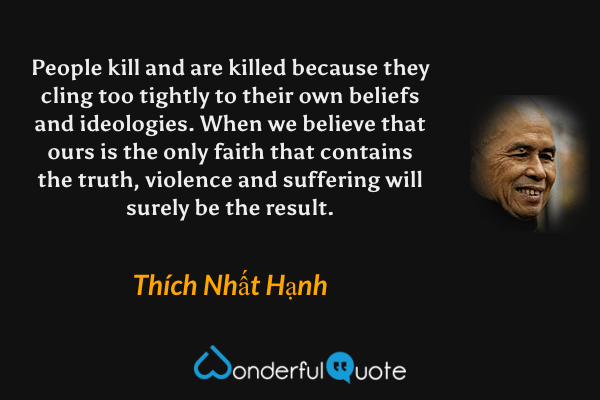 People kill and are killed because they cling too tightly to their own beliefs and ideologies. When we believe that ours is the only faith that contains the truth, violence and suffering will surely be the result. - Thích Nhất Hạnh quote.