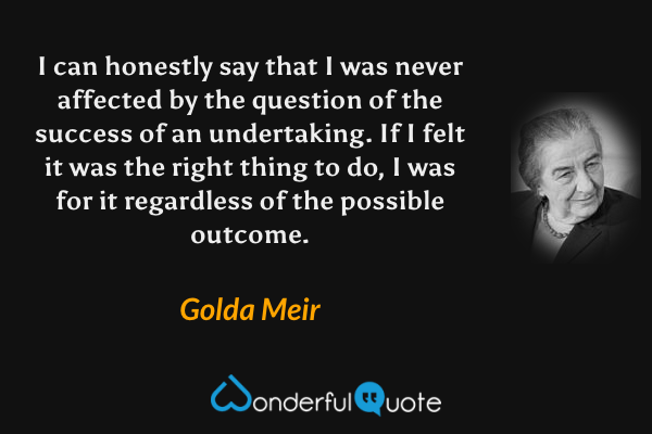 I can honestly say that I was never affected by the question of the success of an undertaking. If I felt it was the right thing to do, I was for it regardless of the possible outcome. - Golda Meir quote.