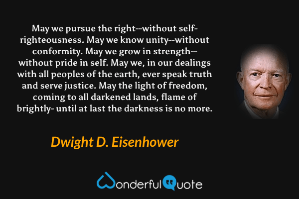 May we pursue the right--without self-righteousness. May we know unity--without conformity. May we grow in strength--without pride in self. May we, in our dealings with all peoples of the earth, ever speak truth and serve justice. May the light of freedom, coming to all darkened lands, flame of brightly- until at last the darkness is no more. - Dwight D. Eisenhower quote.