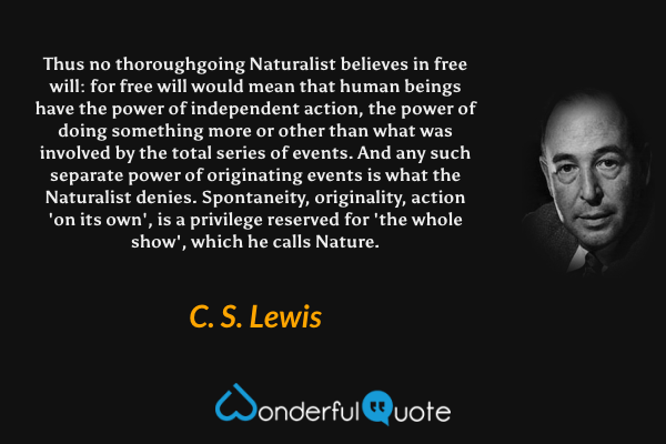 Thus no thoroughgoing Naturalist believes in free will: for free will would mean that human beings have the power of independent action, the power of doing something more or other than what was involved by the total series of events. And any such separate power of originating events is what the Naturalist denies. Spontaneity, originality, action 'on its own', is a privilege reserved for 'the whole show', which he calls Nature. - C. S. Lewis quote.