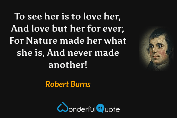 To see her is to love her, 
And love but her for ever; 
For Nature made her what she is, 
And never made another! - Robert Burns quote.