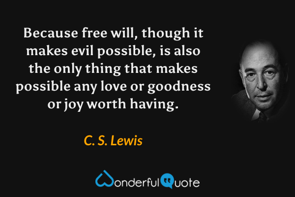 Because free will, though it makes evil possible, is also the only thing that makes possible any love or goodness or joy worth having. - C. S. Lewis quote.