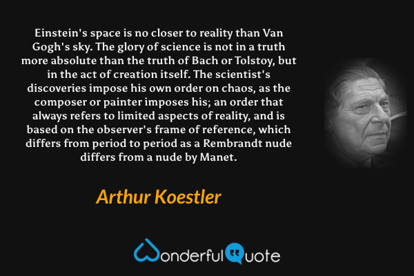 Einstein's space is no closer to reality than Van Gogh's sky. The glory of science is not in a truth more absolute than the truth of Bach or Tolstoy, but in the act of creation itself. The scientist's discoveries impose his own order on chaos, as the composer or painter imposes his; an order that always refers to limited aspects of reality, and is based on the observer's frame of reference, which differs from period to period as a Rembrandt nude differs from a nude by Manet. - Arthur Koestler quote.