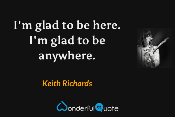 I'm glad to be here. I'm glad to be anywhere. - Keith Richards quote.