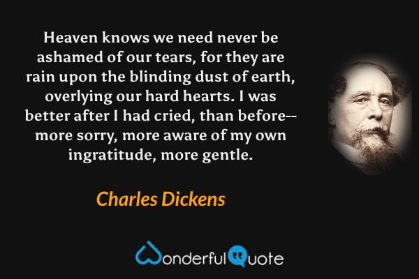 Heaven knows we need never be ashamed of our tears, for they are rain upon the blinding dust of earth, overlying our hard hearts. I was better after I had cried, than before--more sorry, more aware of my own ingratitude, more gentle. - Charles Dickens quote.