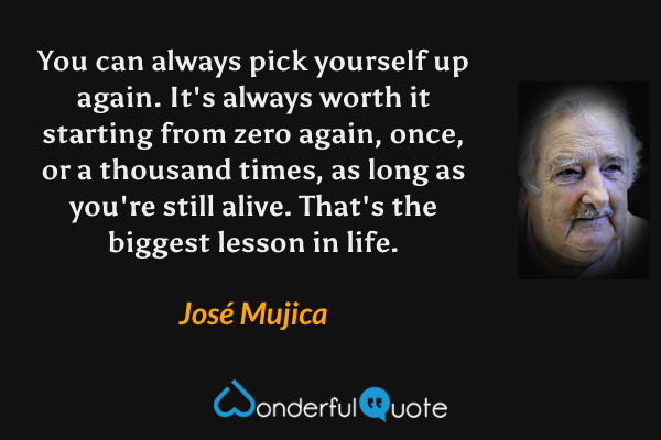 You can always pick yourself up again. It's always worth it starting from zero again, once, or a thousand times, as long as you're still alive. That's the biggest lesson in life. - José Mujica quote.