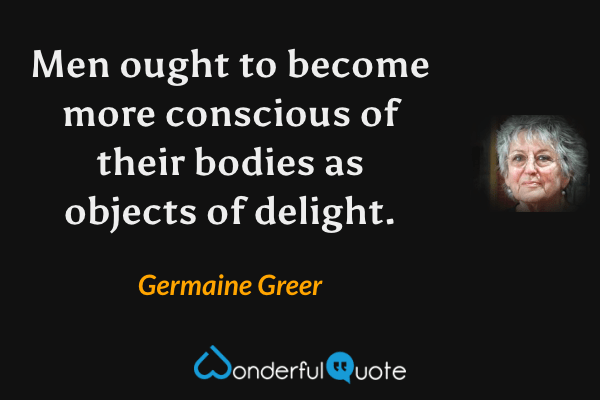 Men ought to become more conscious of their bodies as objects of delight. - Germaine Greer quote.