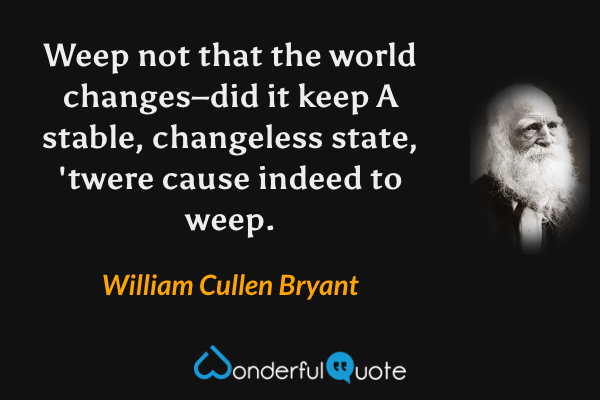 Weep not that the world changes–did it keep
A stable, changeless state, 'twere cause indeed to weep. - William Cullen Bryant quote.