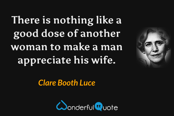 There is nothing like a good dose of another woman to make a man appreciate his wife. - Clare Booth Luce quote.