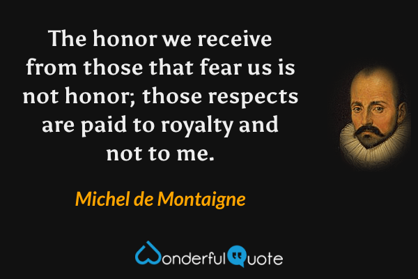 The honor we receive from those that fear us is not honor; those respects are paid to royalty and not to me. - Michel de Montaigne quote.