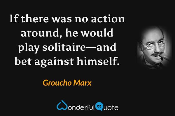 If there was no action around, he would play solitaire—and bet against himself. - Groucho Marx quote.