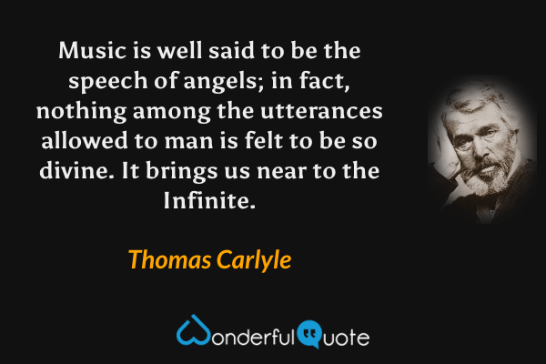 Music is well said to be the speech of angels; in fact, nothing among the utterances allowed to man is felt to be so divine. It brings us near to the Infinite. - Thomas Carlyle quote.