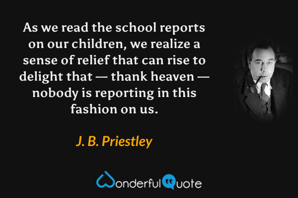 As we read the school reports on our children, we realize a sense of relief that can rise to delight that — thank heaven — nobody is reporting in this fashion on us. - J. B. Priestley quote.