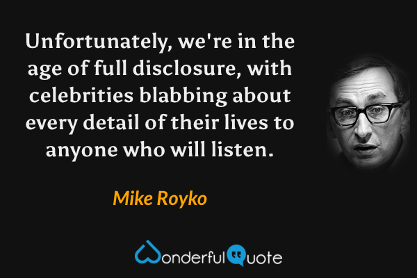 Unfortunately, we're in the age of full disclosure, with celebrities blabbing about every detail of their lives to anyone who will listen. - Mike Royko quote.