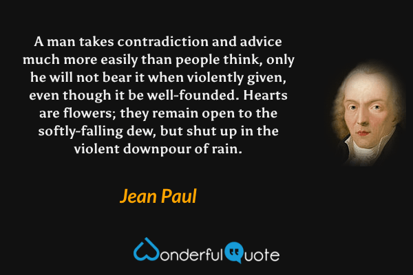 A man takes contradiction and advice much more easily than people think, only he will not bear it when violently given, even though it be well-founded.  Hearts are flowers; they remain open to the softly-falling dew, but shut up in the violent downpour of rain. - Jean Paul quote.