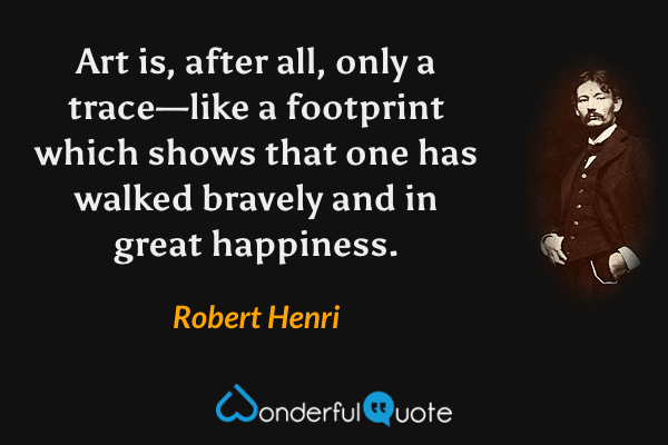 Art is, after all, only a trace—like a footprint which shows that one has walked bravely and in great happiness. - Robert Henri quote.