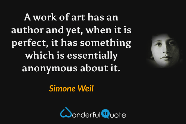 A work of art has an author and yet, when it is perfect, it has something which is essentially anonymous about it. - Simone Weil quote.