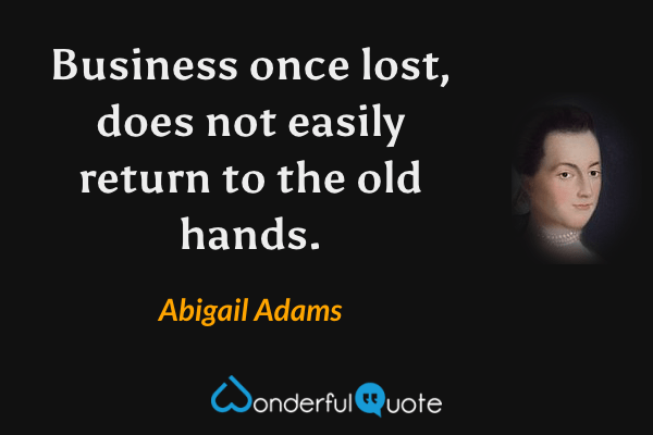 Business once lost, does not easily return to the old hands. - Abigail Adams quote.