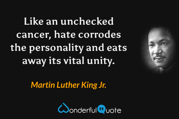 Like an unchecked cancer, hate corrodes the personality and eats away its vital unity. - Martin Luther King Jr. quote.