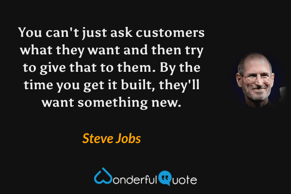 You can't just ask customers what they want and then try to give that to them.  By the time you get it built, they'll want something new. - Steve Jobs quote.
