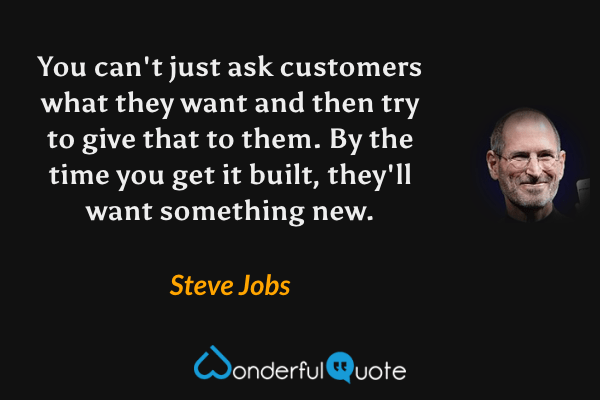 You can't just ask customers what they want and then try to give that to them. By the time you get it built, they'll want something new. - Steve Jobs quote.