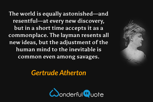 The world is equally astonished—and resentful—at every new discovery, but in a short time accepts it as a commonplace. The layman resents all new ideas, but the adjustment of the human mind to the inevitable is common even among savages. - Gertrude Atherton quote.