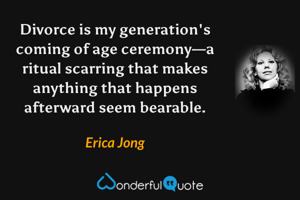 Divorce is my generation's coming of age ceremony—a ritual scarring that makes anything that happens afterward seem bearable. - Erica Jong quote.