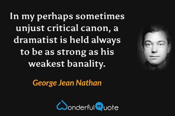 In my perhaps sometimes unjust critical canon, a dramatist is held always to be as strong as his weakest banality. - George Jean Nathan quote.