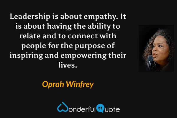 Leadership is about empathy. It is about having the ability to relate and to connect with people for the purpose of inspiring and empowering their lives. - Oprah Winfrey quote.