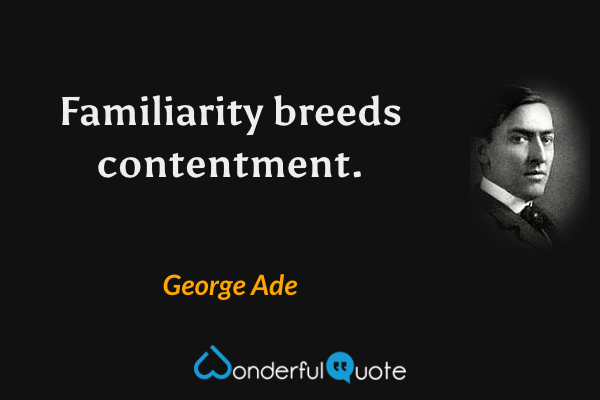 Familiarity breeds contentment. - George Ade quote.