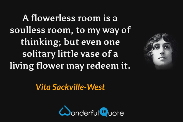 A flowerless room is a soulless room, to my way of thinking; but even one solitary little vase of a living flower may redeem it. - Vita Sackville-West quote.