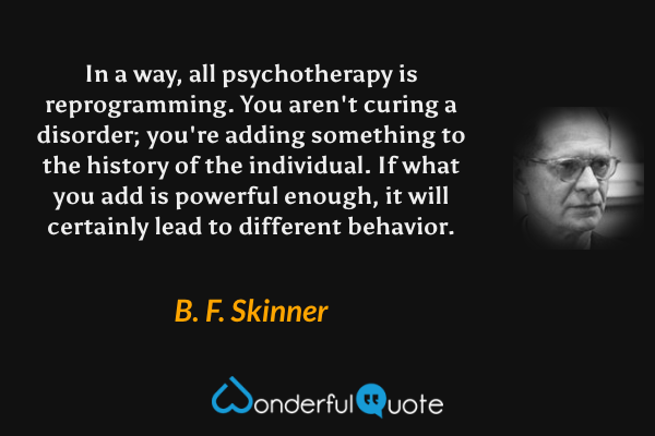 In a way, all psychotherapy is reprogramming. You aren't curing a disorder; you're adding something to the history of the individual. If what you add is powerful enough, it will certainly lead to different behavior. - B. F. Skinner quote.