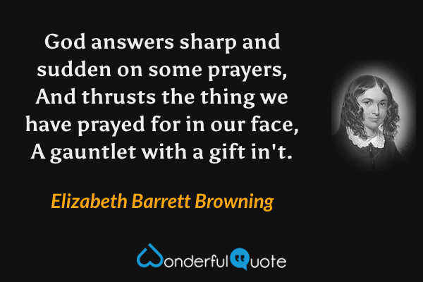 God answers sharp and sudden on some prayers,
And thrusts the thing we have prayed for in our face,
A gauntlet with a gift in't. - Elizabeth Barrett Browning quote.