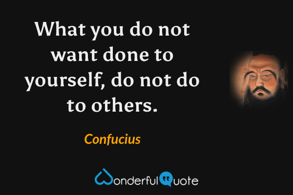 What you do not want done to yourself, do not do to others. - Confucius quote.