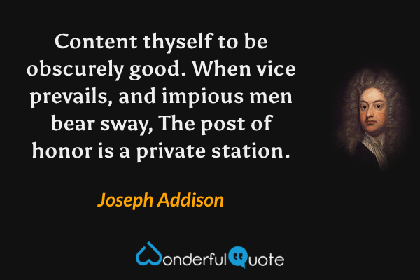 Content thyself to be obscurely good.
When vice prevails, and impious men bear sway,
The post of honor is a private station. - Joseph Addison quote.