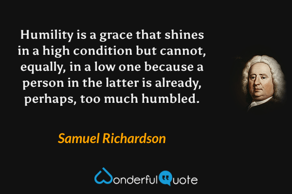 Humility is a grace that shines in a high condition but cannot, equally, in a low one because a person in the latter is already, perhaps, too much humbled. - Samuel Richardson quote.