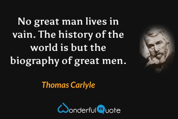No great man lives in vain.  The history of the world is but the biography of great men. - Thomas Carlyle quote.