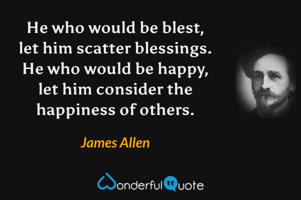He who would be blest, let him scatter blessings.  He who would be happy, let him consider the happiness of others. - James Allen quote.