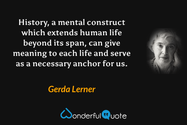 History, a mental construct which extends human life beyond its span, can give meaning to each life and serve as a necessary anchor for us. - Gerda Lerner quote.