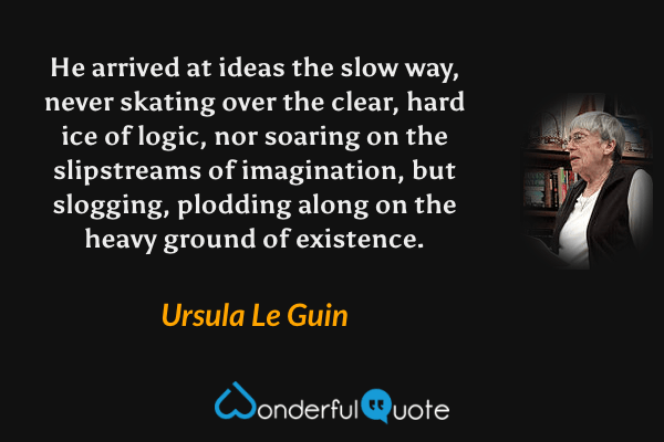 He arrived at ideas the slow way, never skating over the clear, hard ice of logic, nor soaring on the slipstreams of imagination, but slogging, plodding along on the heavy ground of existence. - Ursula Le Guin quote.