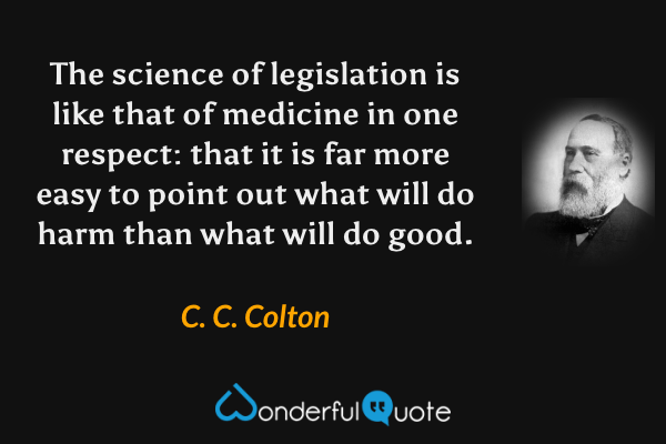 The science of legislation is like that of medicine in one respect: that it is far more easy to point out what will do harm than what will do good. - C. C. Colton quote.