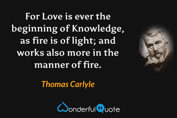 For Love is ever the beginning of Knowledge, as fire is of light; and works also more in the manner of fire. - Thomas Carlyle quote.
