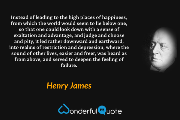 Instead of leading to the high places of happiness, from which the world would seem to lie below one, so that one could look down with a sense of exaltation and advantage, and judge and choose and pity, it led rather downward and earthward, into realms of restriction and depression, where the sound of other lives, easier and freer, was heard as from above, and served to deepen the feeling of failure. - Henry James quote.