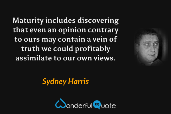 Maturity includes discovering that even an opinion contrary to ours may contain a vein of truth we could profitably assimilate to our own views. - Sydney Harris quote.