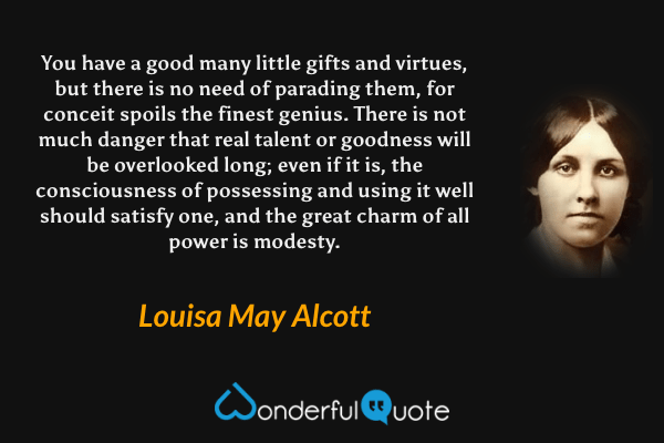You have a good many little gifts and virtues, but there is no need of parading them, for conceit spoils the finest genius. There is not much danger that real talent or goodness will be overlooked long; even if it is, the consciousness of possessing and using it well should satisfy one, and the great charm of all power is modesty. - Louisa May Alcott quote.