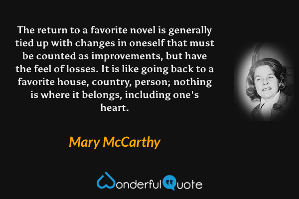 The return to a favorite novel is generally tied up with changes in oneself that must be counted as improvements, but have the feel of losses. It is like going back to a favorite house, country, person; nothing is where it belongs, including one's heart. - Mary McCarthy quote.