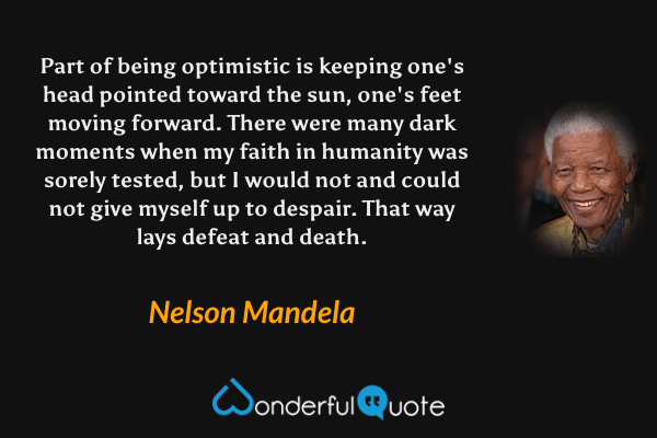 Part of being optimistic is keeping one's head pointed toward the sun, one's feet moving forward. There were many dark moments when my faith in humanity was sorely tested, but I would not and could not give myself up to despair. That way lays defeat and death. - Nelson Mandela quote.