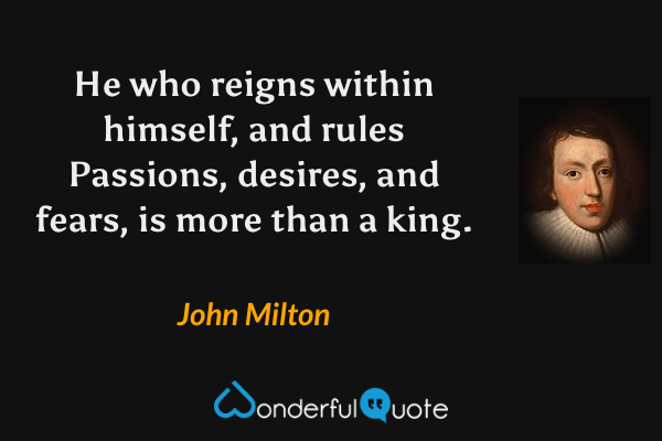 He who reigns within himself, and rules
Passions, desires, and fears, is more than a king. - John Milton quote.