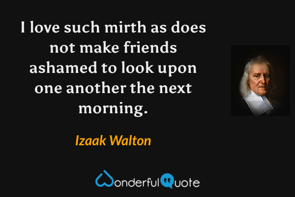 I love such mirth as does not make friends ashamed to look upon one another the next morning. - Izaak Walton quote.