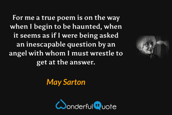 For me a true poem is on the way when I begin to be haunted, when it seems as if I were being asked an inescapable question by an angel with whom I must wrestle to get at the answer. - May Sarton quote.